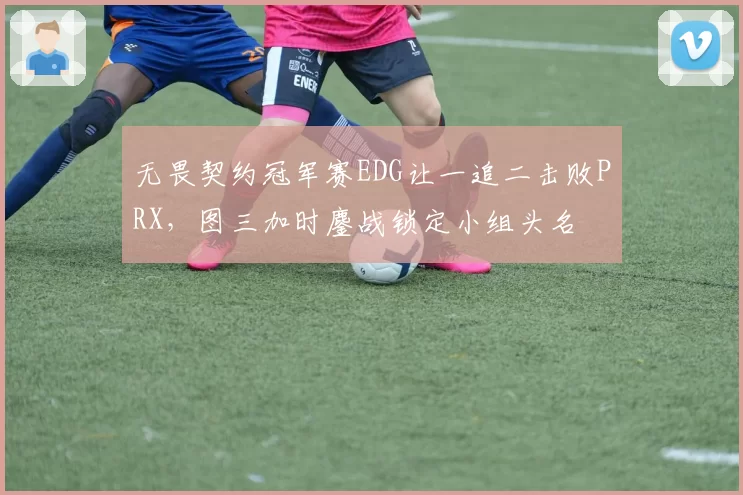 无畏契约冠军赛EDG让一追二击败PRX,图三加时鏖战锁定小组头名