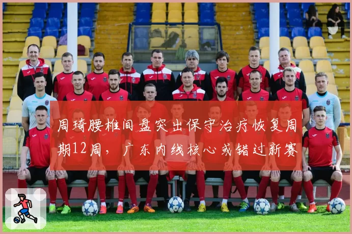周琦腰椎间盘突出保守治疗恢复周期12周，广东内线核心或错过新赛季前八轮