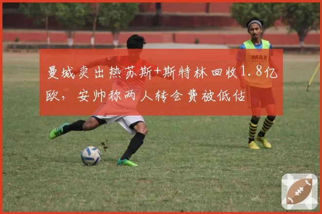 曼城卖出热苏斯+斯特林回收1.8亿欧,安帅称两人转会费被低估