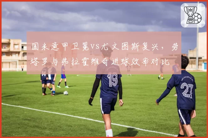 国米意甲卫冕vs尤文图斯复兴，劳塔罗与弗拉霍维奇进球效率对比