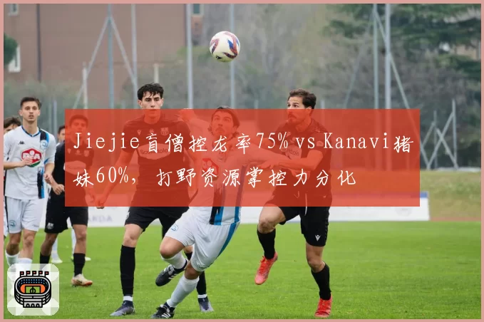 Jiejie盲僧控龙率75% vs Kanavi猪妹60%，打野资源掌控力分化