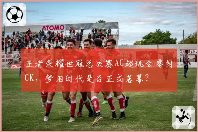 王者荣耀世冠总决赛AG超玩会零封GK,梦泪时代是否正式落幕?