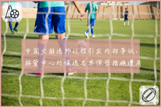 中国女排选帅过程引发内部争议,排管中心对候选名单保密措施遭质疑