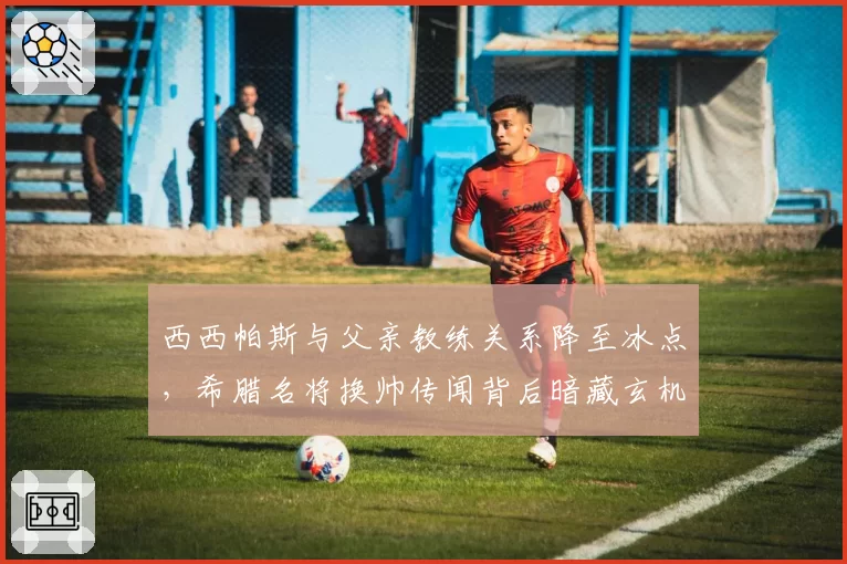 西西帕斯与父亲教练关系降至冰点,希腊名将换帅传闻背后暗藏玄机?