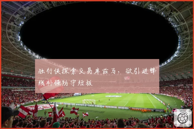 独行侠探索交易库兹马，欲引进锋线补强防守短板