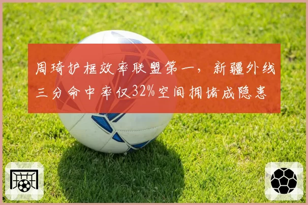 周琦护框效率联盟第一，新疆外线三分命中率仅32%空间拥堵成隐患