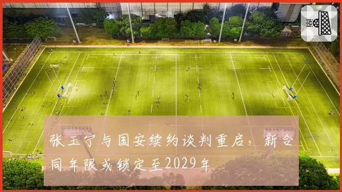 张玉宁与国安续约谈判重启，新合同年限或锁定至2029年