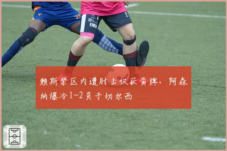 赖斯禁区内遭肘击仅获黄牌,阿森纳爆冷1-2负于切尔西