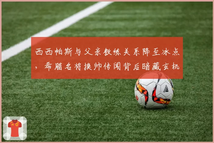 西西帕斯与父亲教练关系降至冰点,希腊名将换帅传闻背后暗藏玄机?