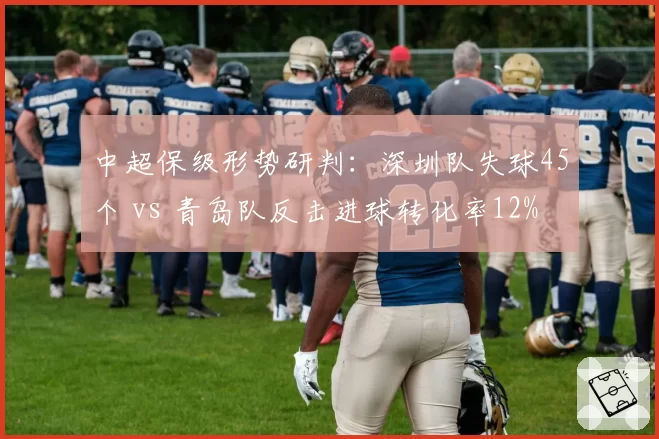 中超保级形势研判：深圳队失球45个 vs 青岛队反击进球转化率12%