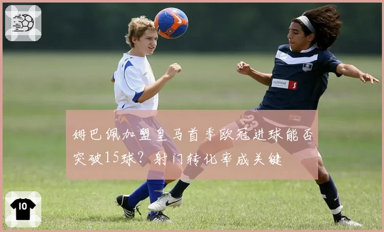 姆巴佩加盟皇马首季欧冠进球能否突破15球？射门转化率成关键