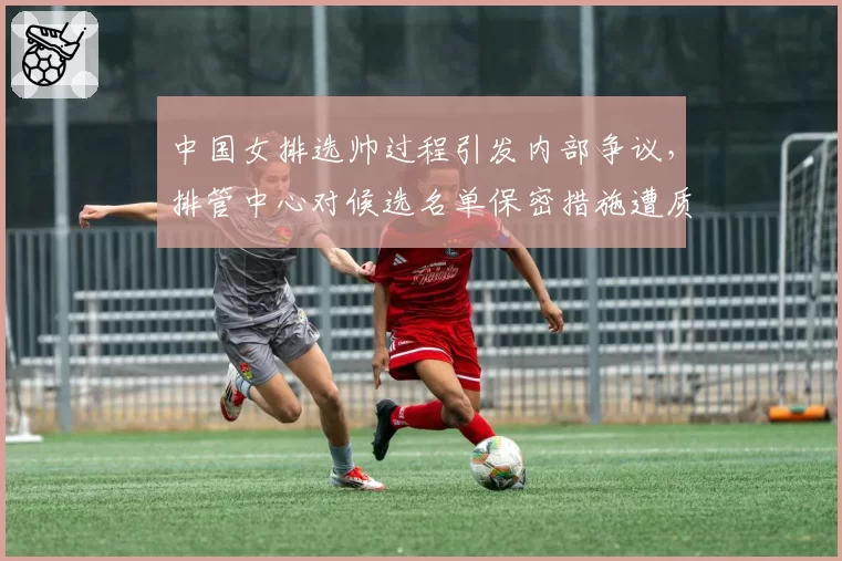 中国女排选帅过程引发内部争议,排管中心对候选名单保密措施遭质疑