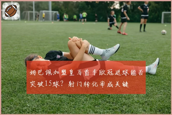 姆巴佩加盟皇马首季欧冠进球能否突破15球?射门转化率成关键