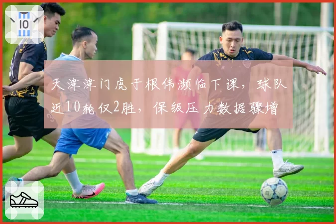 天津津门虎于根伟濒临下课，球队近10轮仅2胜，保级压力数据骤增