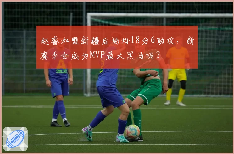 赵睿加盟新疆后场均18分6助攻，新赛季会成为MVP最大黑马吗？