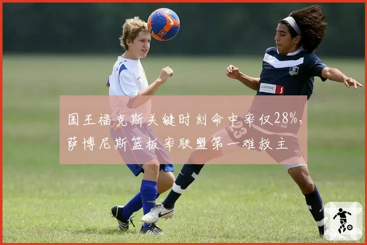 国王福克斯关键时刻命中率仅28%,萨博尼斯篮板率联盟第一难救主