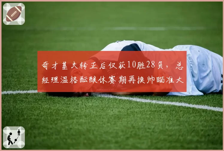 奇才基夫转正后仅获10胜28负,总经理温格酝酿休赛期再换帅瞄准大学名帅