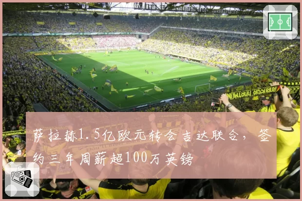 萨拉赫1.5亿欧元转会吉达联合,签约三年周薪超100万英镑