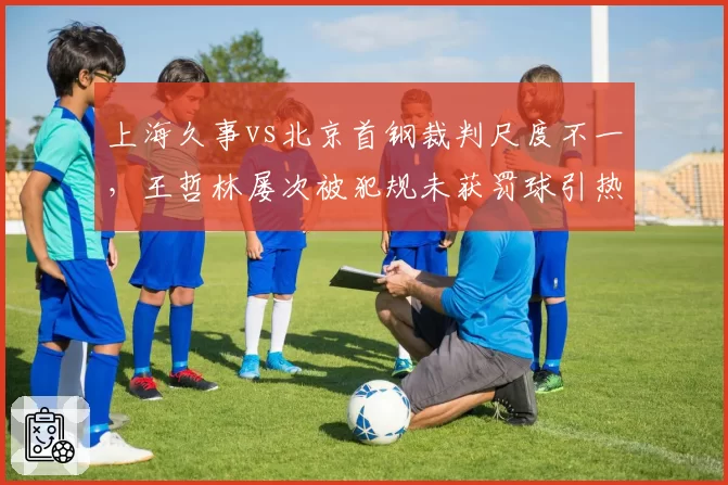 上海久事vs北京首钢裁判尺度不一，王哲林屡次被犯规未获罚球引热议
