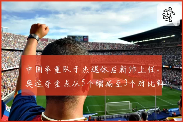 中国举重队于杰退休后新帅上任，奥运夺金点从5个缩减至3个对比鲜明