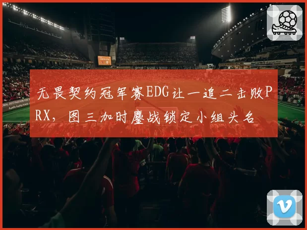 无畏契约冠军赛EDG让一追二击败PRX,图三加时鏖战锁定小组头名