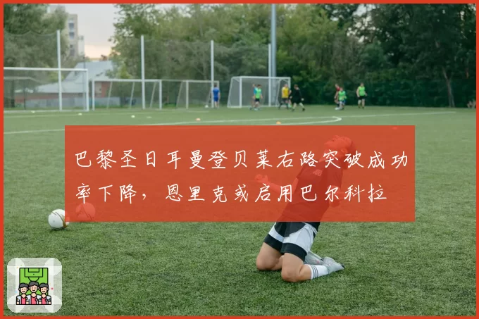 巴黎圣日耳曼登贝莱右路突破成功率下降，恩里克或启用巴尔科拉