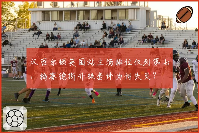汉密尔顿英国站主场排位仅列第七,梅赛德斯升级套件为何失灵?