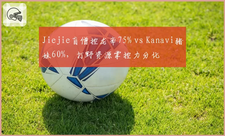 Jiejie盲僧控龙率75% vs Kanavi猪妹60%,打野资源掌控力分化