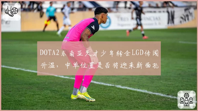 DOTA2东南亚天才少年转会LGD传闻升温,中单位置是否将迎来新面孔?