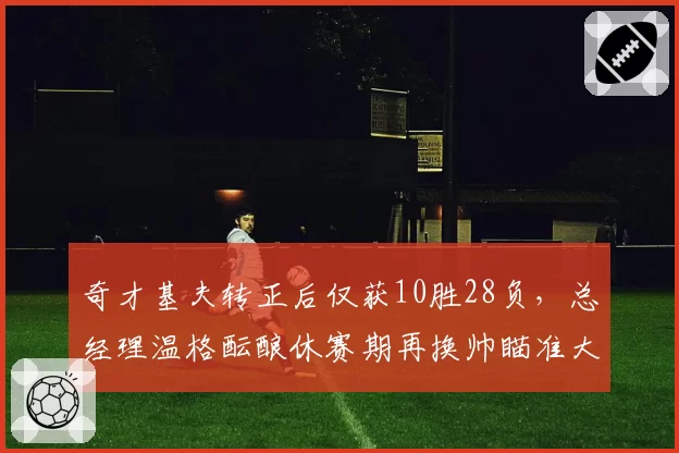 奇才基夫转正后仅获10胜28负,总经理温格酝酿休赛期再换帅瞄准大学名帅