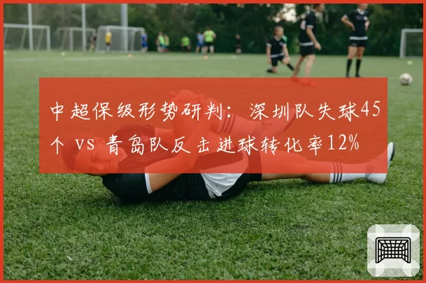 中超保级形势研判:深圳队失球45个 vs 青岛队反击进球转化率12%