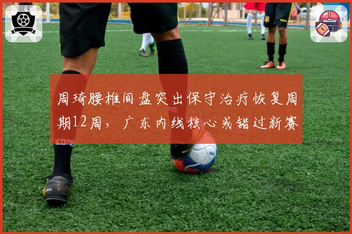 周琦腰椎间盘突出保守治疗恢复周期12周,广东内线核心或错过新赛季前八轮