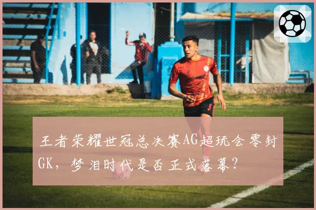 王者荣耀世冠总决赛AG超玩会零封GK,梦泪时代是否正式落幕?