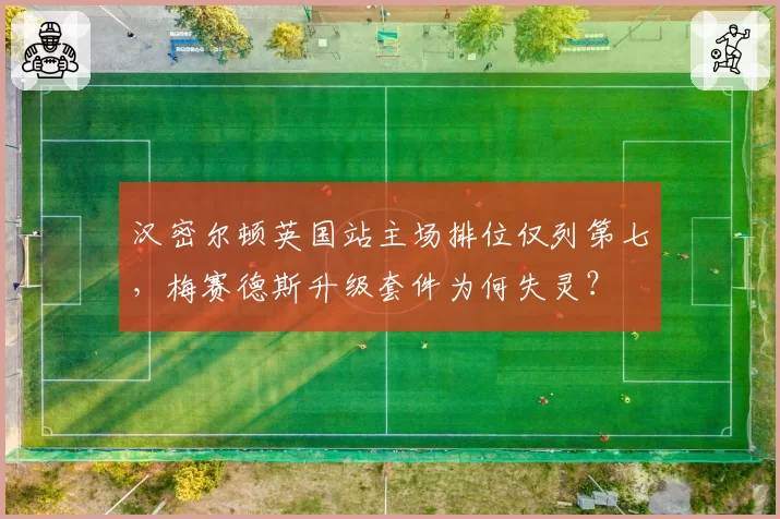 汉密尔顿英国站主场排位仅列第七,梅赛德斯升级套件为何失灵?