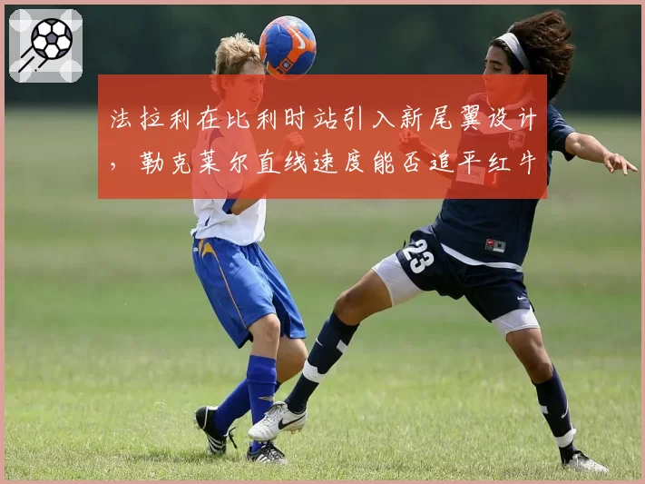 法拉利在比利时站引入新尾翼设计，勒克莱尔直线速度能否追平红牛？