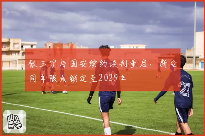 张玉宁与国安续约谈判重启,新合同年限或锁定至2029年