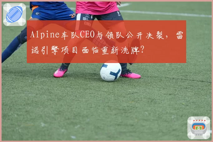 Alpine车队CEO与领队公开决裂,雷诺引擎项目面临重新洗牌?