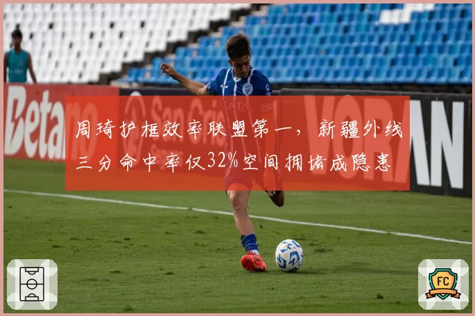 周琦护框效率联盟第一,新疆外线三分命中率仅32%空间拥堵成隐患